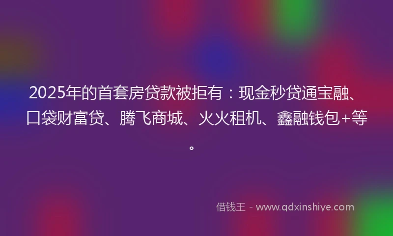 2025年的首套房贷款被拒有:现金秒贷通宝融、口袋财富贷、腾飞商城、火火租机、鑫融钱包+等。