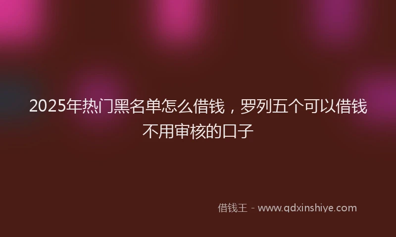 2025年热门黑名单怎么借钱，罗列五个可以借钱不用审核的口子