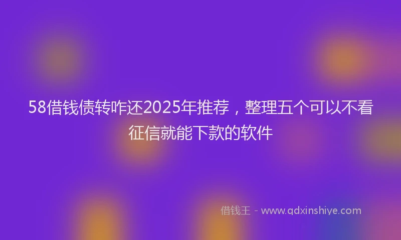 58借钱债转咋还2025年推荐，整理五个可以不看征信就能下款的软件