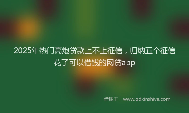 2025年热门高炮贷款上不上征信，归纳五个征信花了可以借钱的网贷app