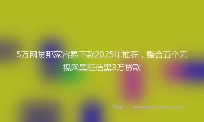 5万网贷那家容易下款2025年推荐，整合五个无视网黑征信黑3万贷款