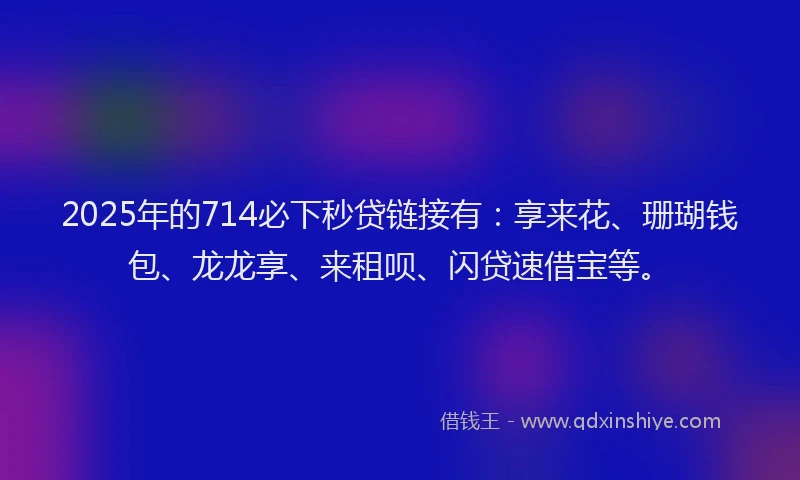 2025年的714必下秒贷链接有：享来花、珊瑚钱包、龙龙享、来租呗、闪贷速借宝等。
