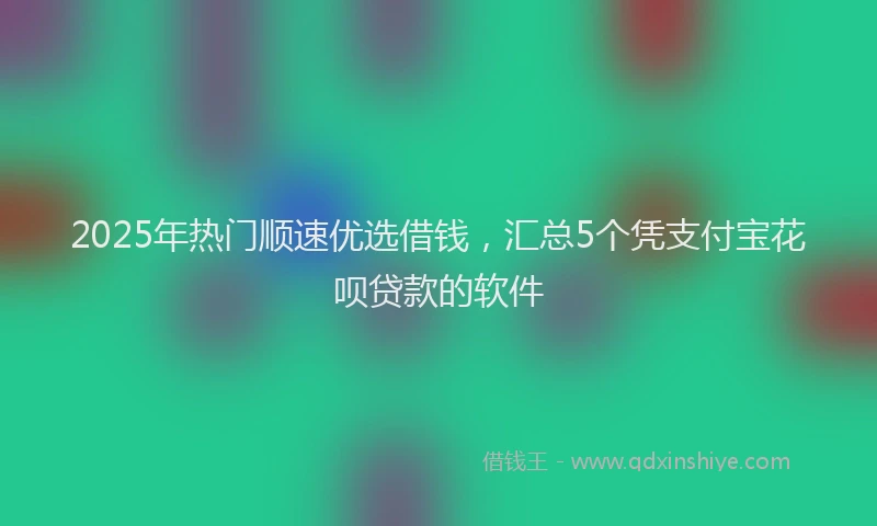 2025年热门顺速优选借钱，汇总5个凭支付宝花呗贷款的软件