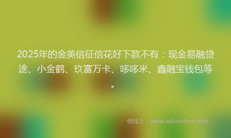 2025年的金美信征信花好下款不有：现金易融贷途、小金鹤、玖富万卡、哆哆米、鑫融宝钱包等。