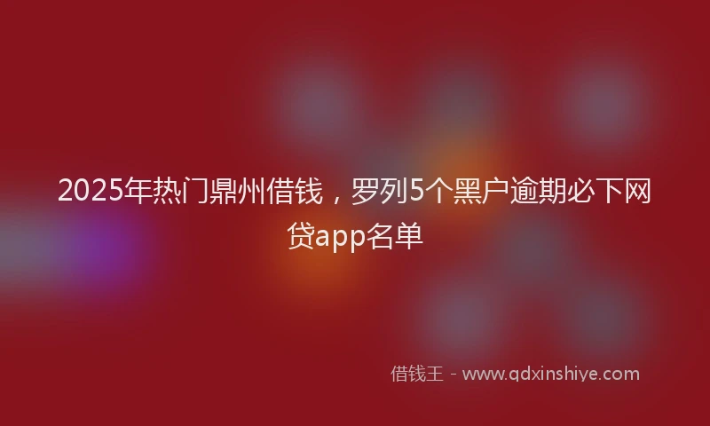 2025年热门鼎州借钱，罗列5个黑户逾期必下网贷app名单