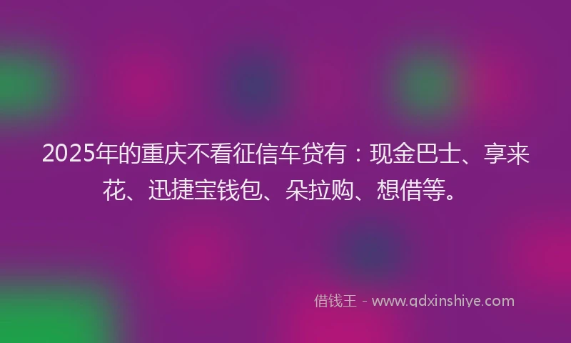 2025年的重庆不看征信车贷有：现金巴士、享来花、迅捷宝钱包、朵拉购、想借等。