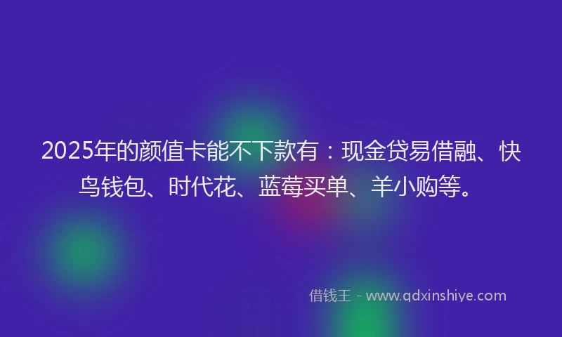 2025年的颜值卡能不下款有：现金贷易借融、快鸟钱包、时代花、蓝莓买单、羊小购等。