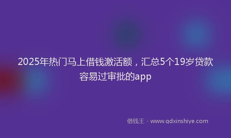 2025年热门马上借钱激活额,汇总5个19岁贷款容易过审批的app