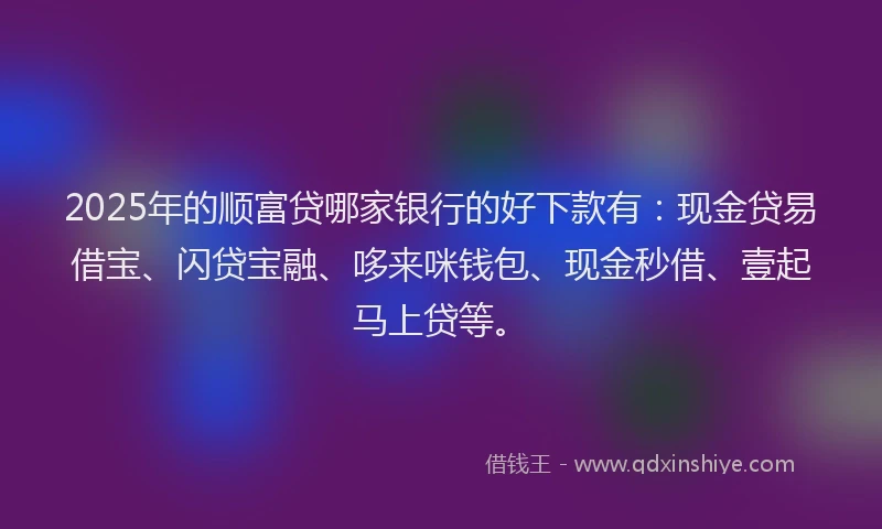 2025年的顺富贷哪家银行的好下款有：现金贷易借宝、闪贷宝融、哆来咪钱包、现金秒借、壹起马上贷等。