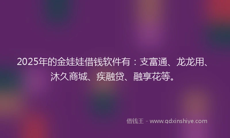 2025年的金娃娃借钱软件有：支富通、龙龙用、沐久商城、疾融贷、融享花等。