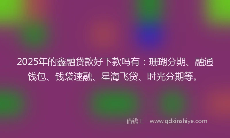 2025年的鑫融贷款好下款吗有：珊瑚分期、融通钱包、钱袋速融、星海飞贷、时光分期等。