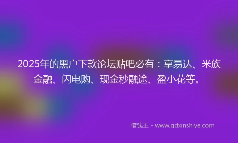 2025年的黑户下款论坛贴吧必有：享易达、米族金融、闪电购、现金秒融途、盈小花等。