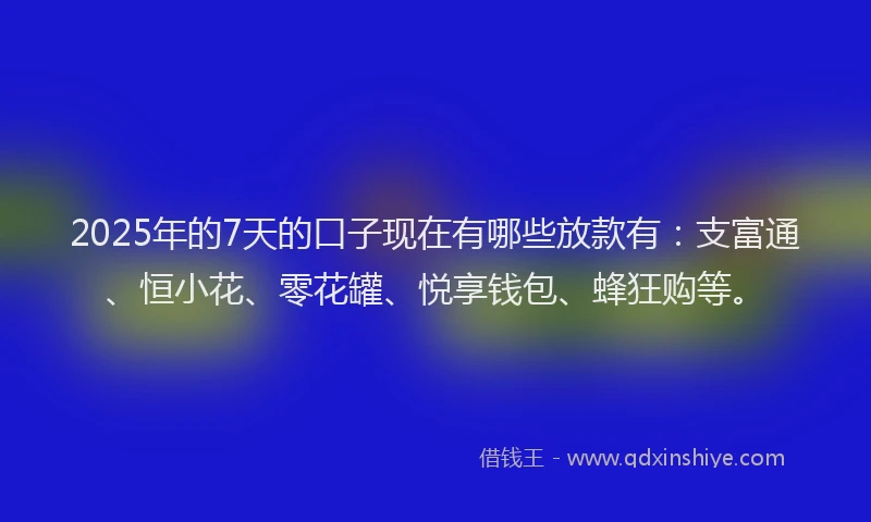 2025年的7天的口子现在有哪些放款有：支富通、恒小花、零花罐、悦享钱包、蜂狂购等。