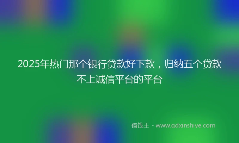 2025年热门那个银行贷款好下款，归纳五个贷款不上诚信平台的平台