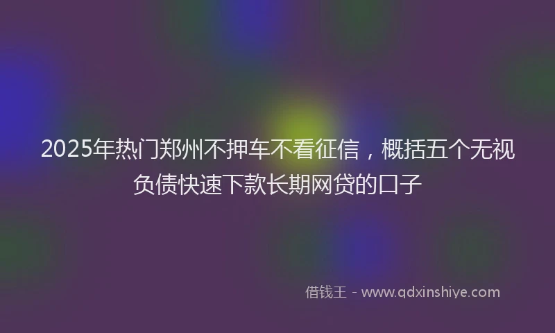 2025年热门郑州不押车不看征信，概括五个无视负债快速下款长期网贷的口子