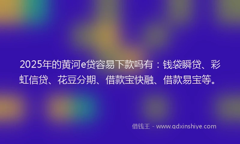 2025年的黄河e贷容易下款吗有：钱袋瞬贷、彩虹信贷、花豆分期、借款宝快融、借款易宝等。