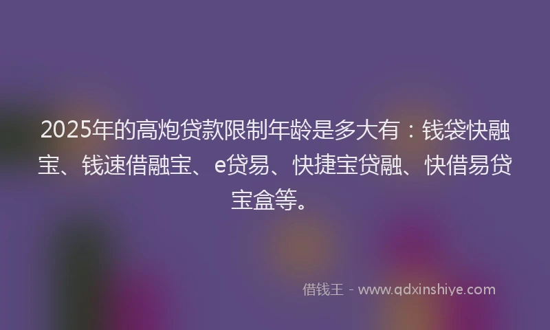 2025年的高炮贷款限制年龄是多大有：钱袋快融宝、钱速借融宝、e贷易、快捷宝贷融、快借易贷宝盒等。