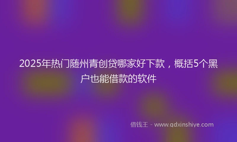 2025年热门随州青创贷哪家好下款，概括5个黑户也能借款的软件