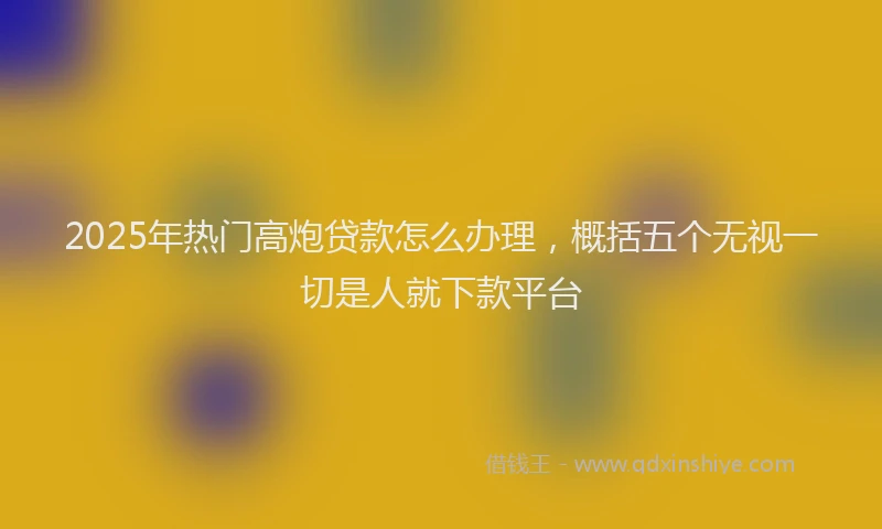 2025年热门高炮贷款怎么办理，概括五个无视一切是人就下款平台