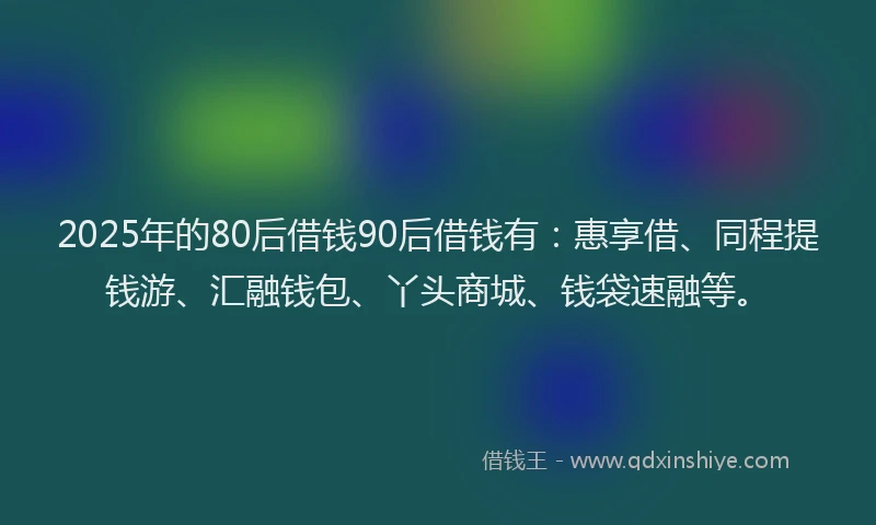 2025年的80后借钱90后借钱有：惠享借、同程提钱游、汇融钱包、丫头商城、钱袋速融等。