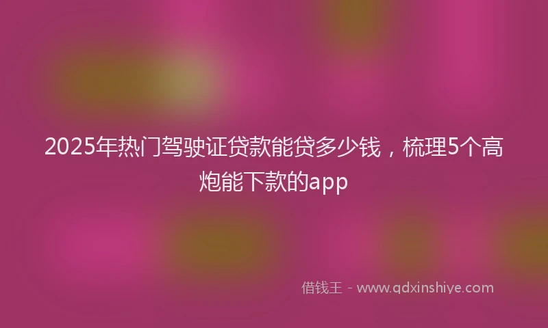 2025年热门驾驶证贷款能贷多少钱，梳理5个高炮能下款的app