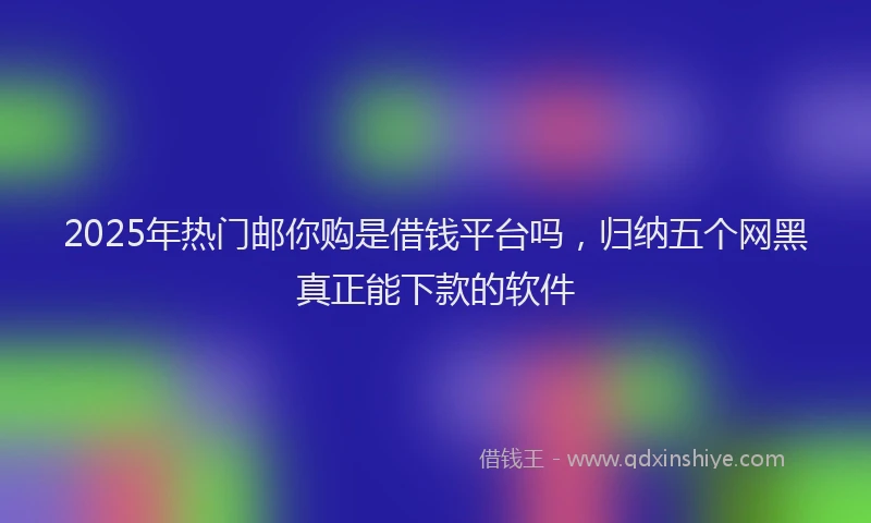 2025年热门邮你购是借钱平台吗,归纳五个网黑真正能下款的软件