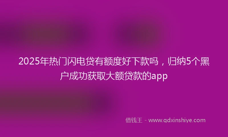 2025年热门闪电贷有额度好下款吗，归纳5个黑户成功获取大额贷款的app