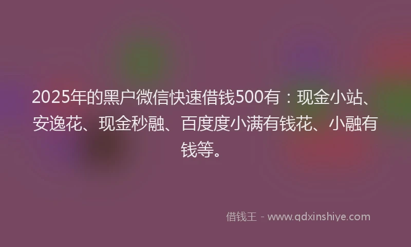 2025年的黑户微信快速借钱500有：现金小站、安逸花、现金秒融、百度度小满有钱花、小融有钱等。