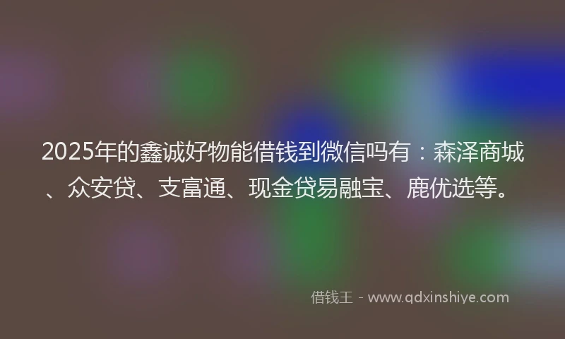 2025年的鑫诚好物能借钱到微信吗有：森泽商城、众安贷、支富通、现金贷易融宝、鹿优选等。