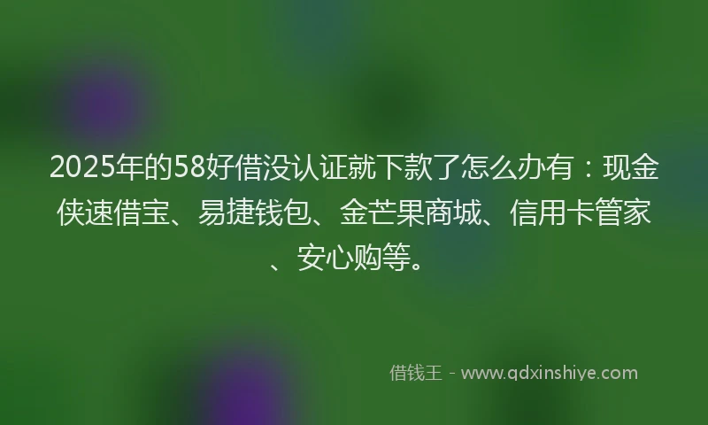 2025年的58好借没认证就下款了怎么办有：现金侠速借宝、易捷钱包、金芒果商城、信用卡管家、安心购等。