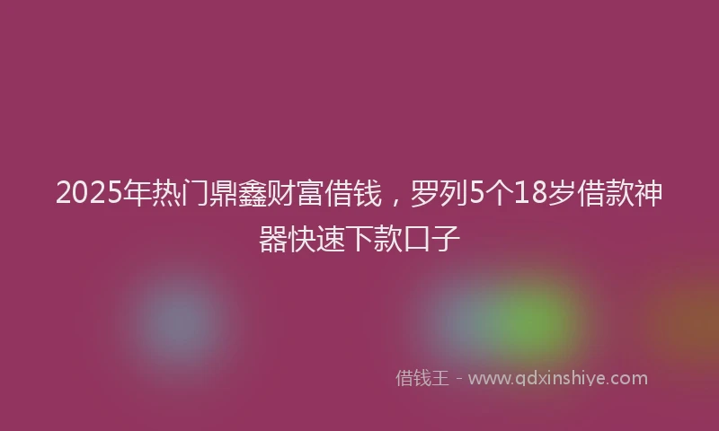 2025年热门鼎鑫财富借钱，罗列5个18岁借款神器快速下款口子