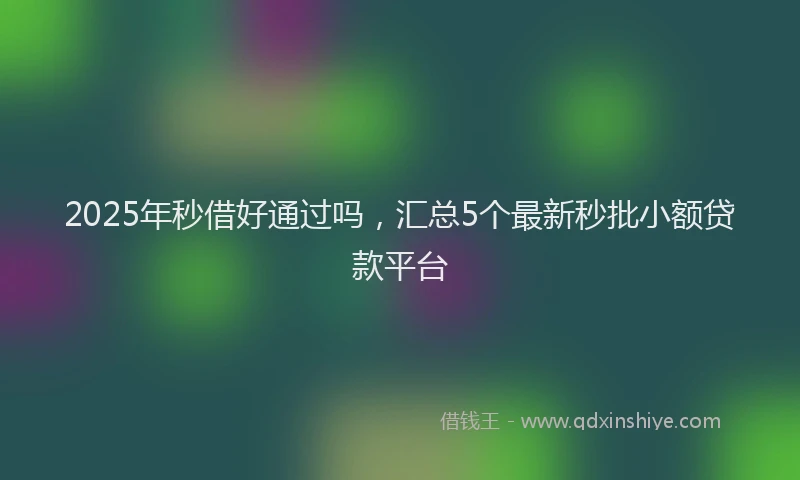 2025年秒借好通过吗，汇总5个最新秒批小额贷款平台