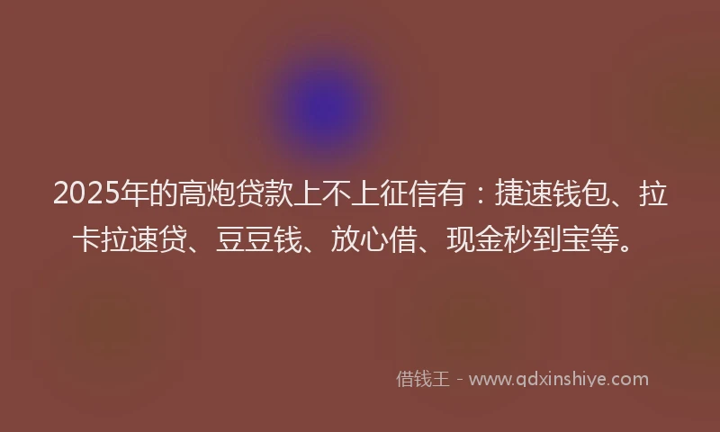 2025年的高炮贷款上不上征信有：捷速钱包、拉卡拉速贷、豆豆钱、放心借、现金秒到宝等。
