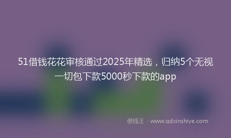 51借钱花花审核通过2025年精选，归纳5个无视一切包下款5000秒下款的app