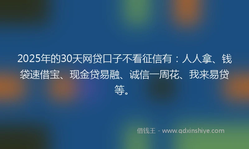 2025年的30天网贷口子不看征信有：人人拿、钱袋速借宝、现金贷易融、诚信一周花、我来易贷等。