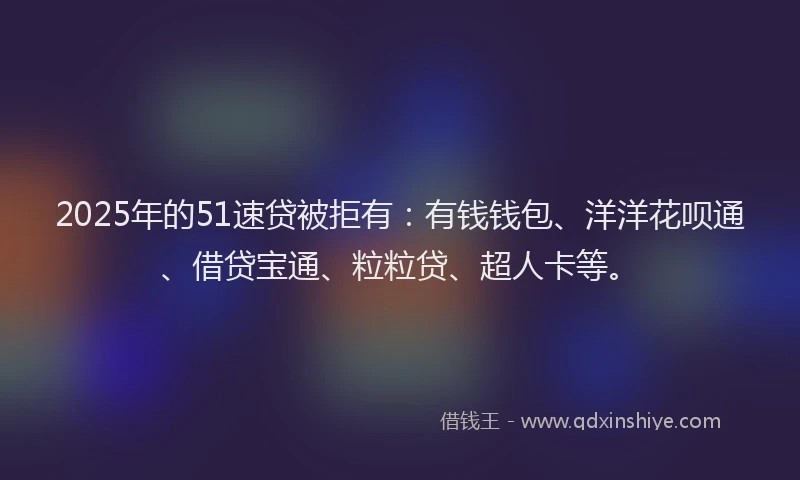 2025年的51速贷被拒有：有钱钱包、洋洋花呗通、借贷宝通、粒粒贷、超人卡等。