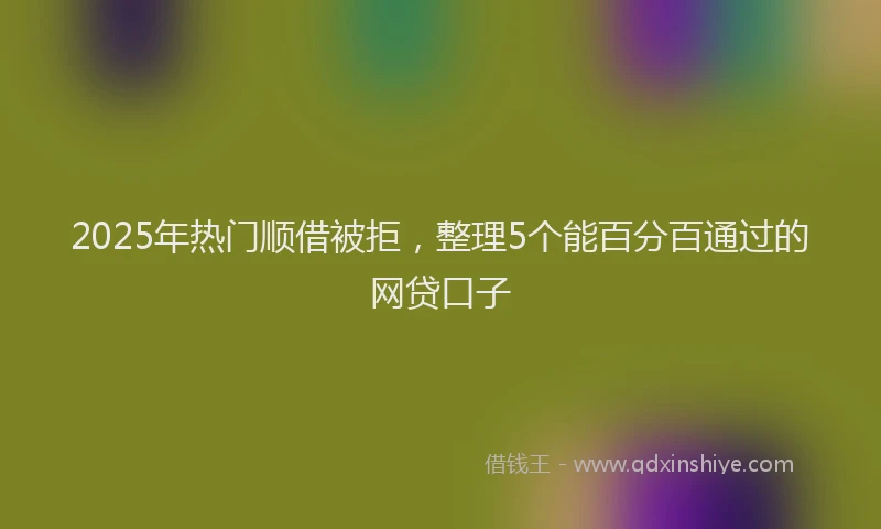 2025年热门顺借被拒，整理5个能百分百通过的网贷口子