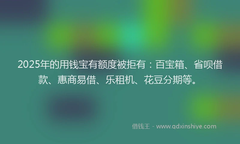 2025年的用钱宝有额度被拒有：百宝箱、省呗借款、惠商易借、乐租机、花豆分期等。