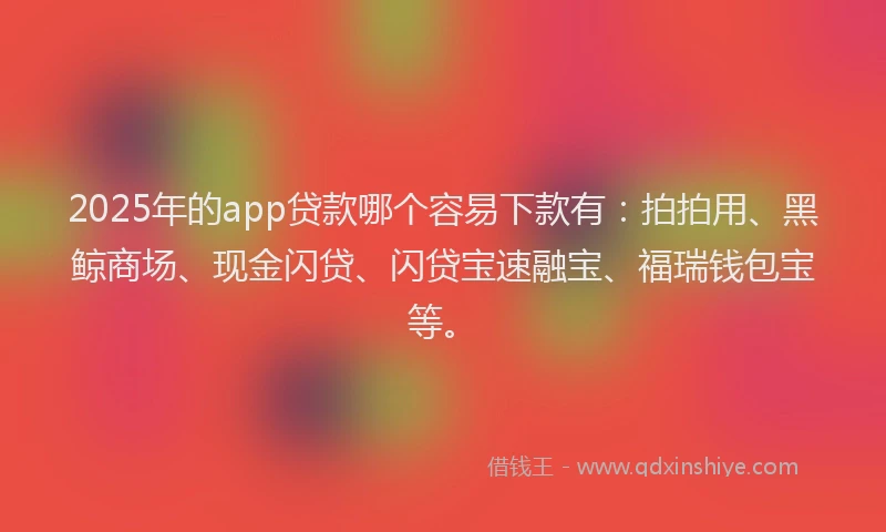 2025年的app贷款哪个容易下款有：拍拍用、黑鲸商场、现金闪贷、闪贷宝速融宝、福瑞钱包宝等。