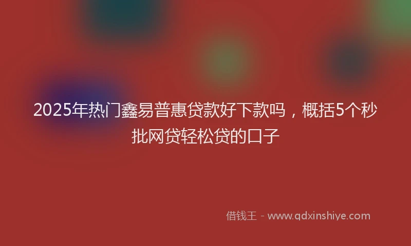 2025年热门鑫易普惠贷款好下款吗，概括5个秒批网贷轻松贷的口子