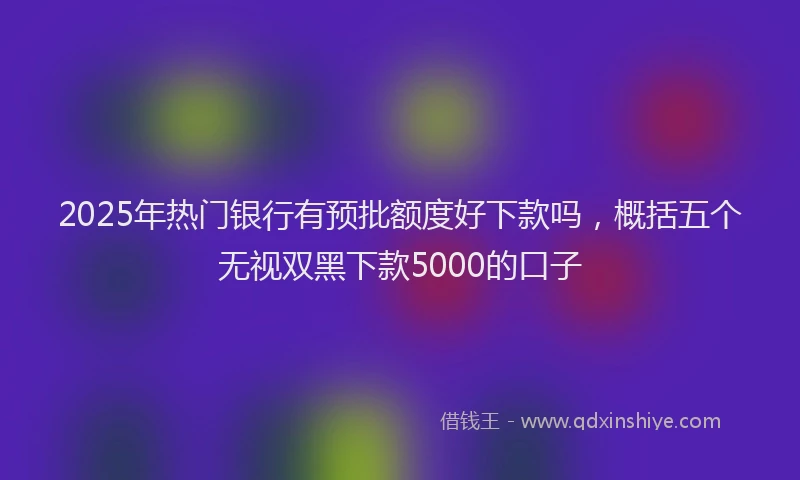 2025年热门银行有预批额度好下款吗，概括五个无视双黑下款5000的口子