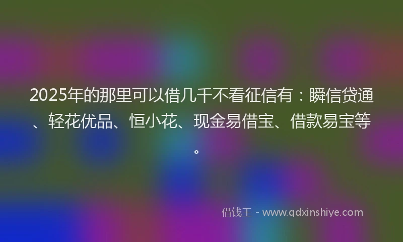 2025年的那里可以借几千不看征信有：瞬信贷通、轻花优品、恒小花、现金易借宝、借款易宝等。