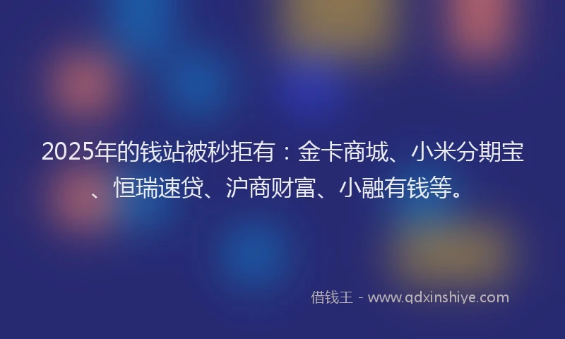 2025年的钱站被秒拒有：金卡商城、小米分期宝、恒瑞速贷、沪商财富、小融有钱等。