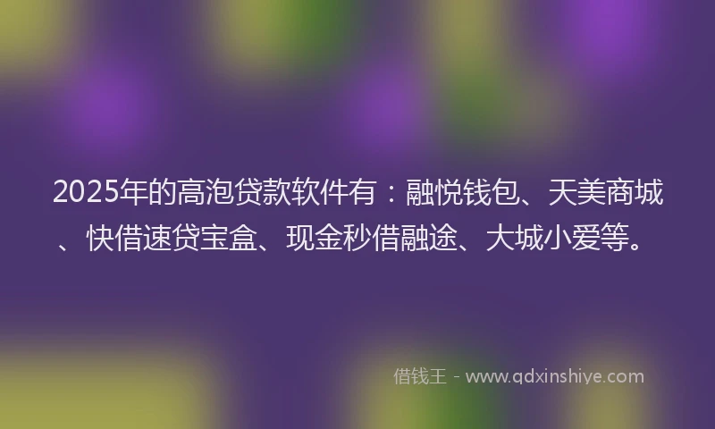 2025年的高泡贷款软件有：融悦钱包、天美商城、快借速贷宝盒、现金秒借融途、大城小爱等。