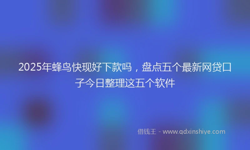 2025年蜂鸟快现好下款吗，盘点五个最新网贷口子今日整理这五个软件