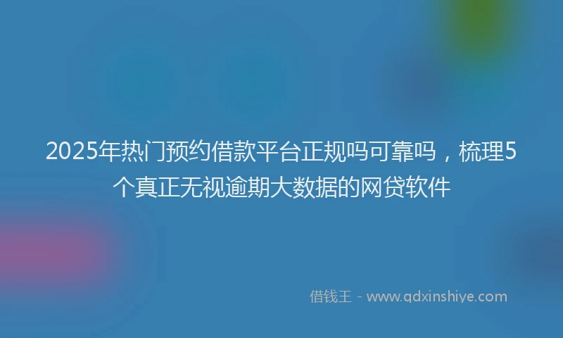 2025年热门预约借款平台正规吗可靠吗,梳理5个真正无视逾期大数据的网贷软件