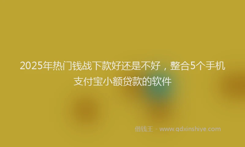 2025年热门钱战下款好还是不好，整合5个手机支付宝小额贷款的软件