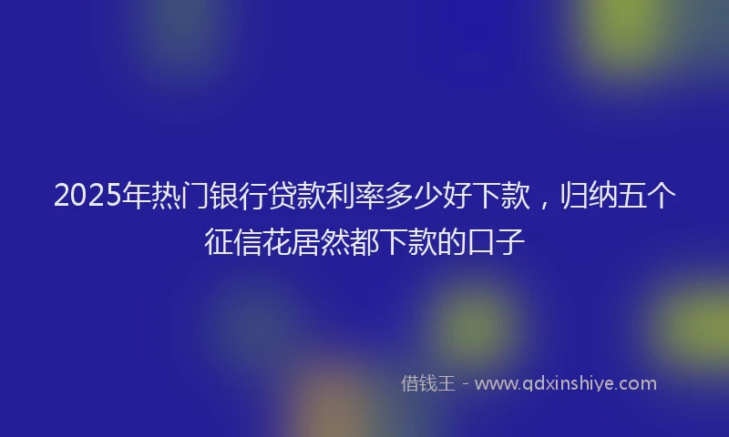 2025年热门银行贷款利率多少好下款，归纳五个征信花居然都下款的口子