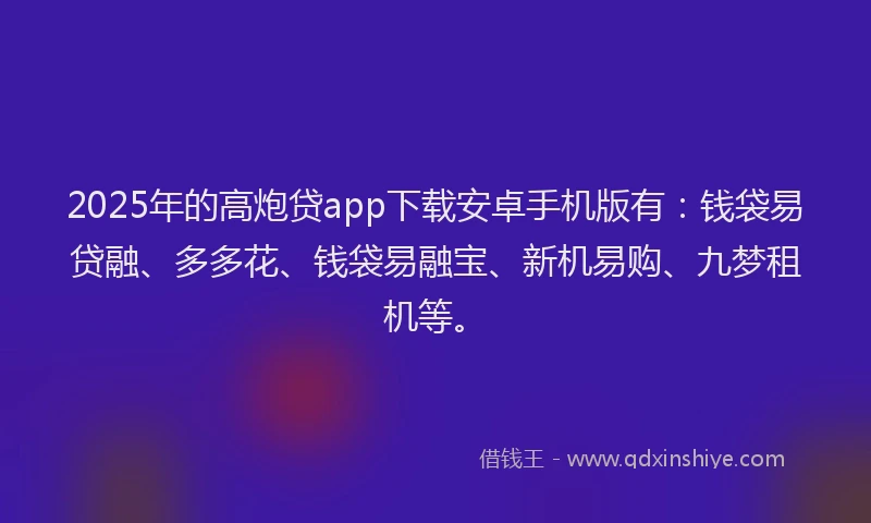 2025年的高炮贷app下载安卓手机版有：钱袋易贷融、多多花、钱袋易融宝、新机易购、九梦租机等。