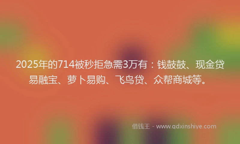 2025年的714被秒拒急需3万有:钱鼓鼓、现金贷易融宝、萝卜易购、飞鸟贷、众帮商城等。